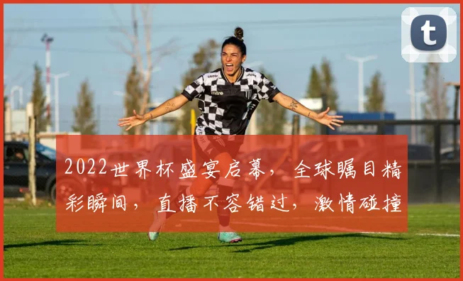 2022世界杯盛宴启幕，全球瞩目精彩瞬间，直播不容错过，激情碰撞就在今夜