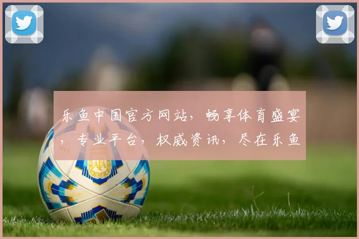 乐鱼中国官方网站，畅享体育盛宴，专业平台，权威资讯，尽在乐鱼官网，一触即达